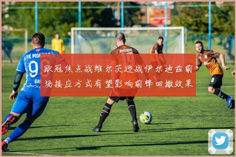 欧冠焦点战维尔茨迎战伊尔迪兹前场接应方式有望影响前锋回撤效果
