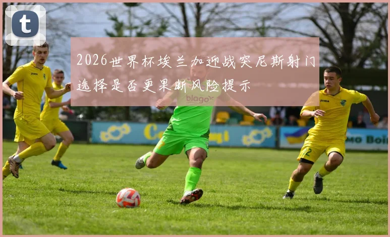 2026世界杯埃兰加迎战突尼斯射门选择是否更果断风险提示