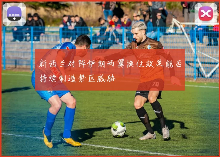 新西兰对阵伊朗两翼换位效果能否持续制造禁区威胁