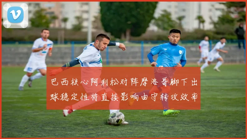 巴西核心阿利松对阵摩洛哥脚下出球稳定性将直接影响由守转攻效率