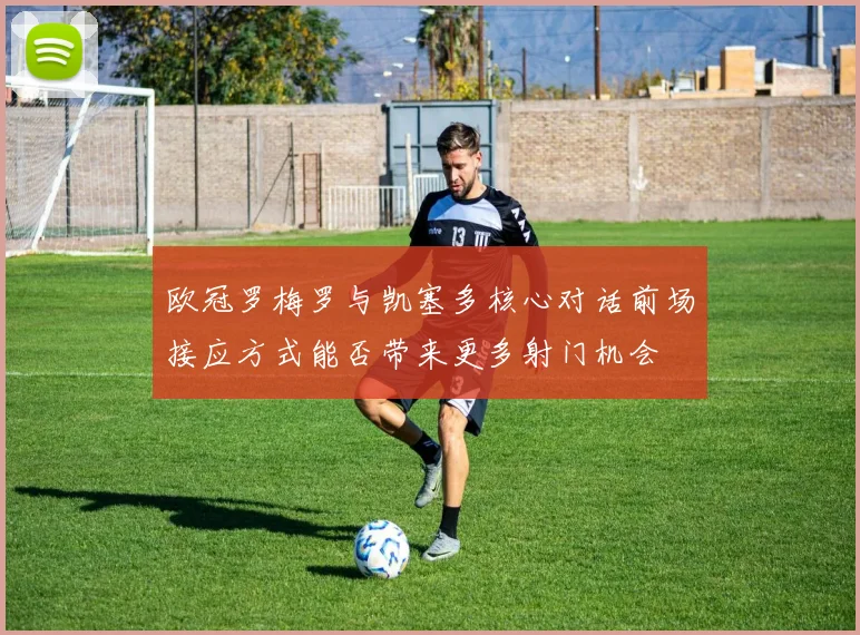欧冠罗梅罗与凯塞多核心对话前场接应方式能否带来更多射门机会