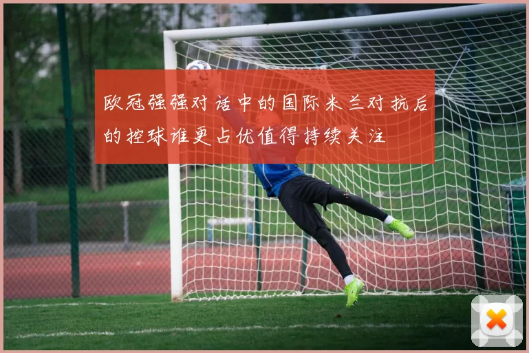 欧冠强强对话中的国际米兰对抗后的控球谁更占优值得持续关注