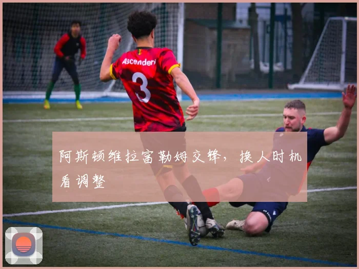 阿斯顿维拉富勒姆交锋，换人时机看调整