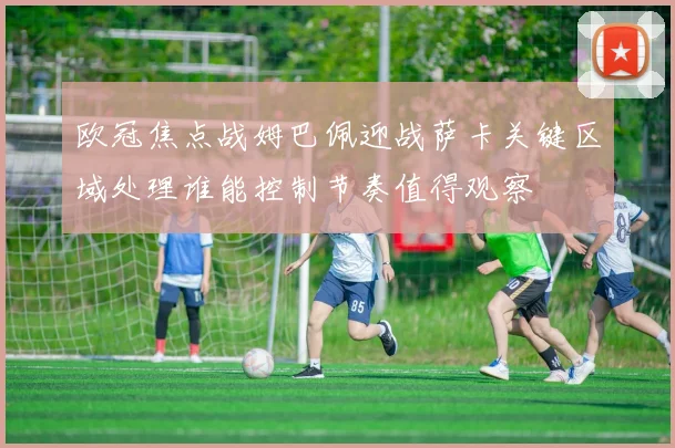 欧冠焦点战姆巴佩迎战萨卡关键区域处理谁能控制节奏值得观察